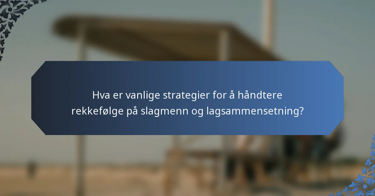 Hva er vanlige strategier for å håndtere rekkefølge på slagmenn og lagsammensetning?